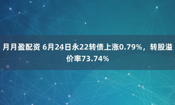 月月盈配资 6月24日永22转债上涨0.79%，转股溢价率73.74%