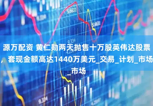 源万配资 黄仁勋两天抛售十万股英伟达股票，套现金额高达1440万美元_交易_计划_市场