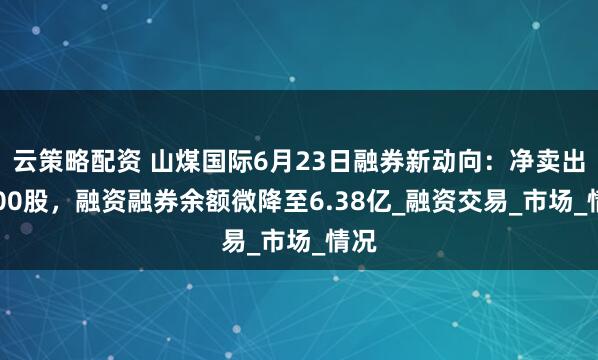 云策略配资 山煤国际6月23日融券新动向：净卖出3000股，融资融券余额微降至6.38亿_融资交易_市场_情况