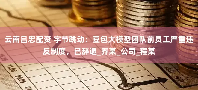 云南吕忠配资 字节跳动：豆包大模型团队前员工严重违反制度，已辞退_乔某_公司_程某