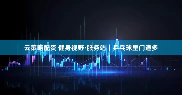 云策略配资 健身视野·服务站｜乒乓球里门道多