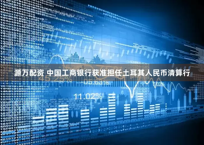 源万配资 中国工商银行获准担任土耳其人民币清算行