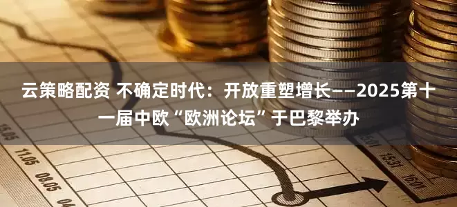 云策略配资 不确定时代：开放重塑增长——2025第十一届中欧“欧洲论坛”于巴黎举办