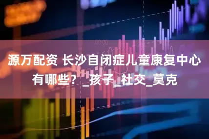 源万配资 长沙自闭症儿童康复中心有哪些？_孩子_社交_莫克