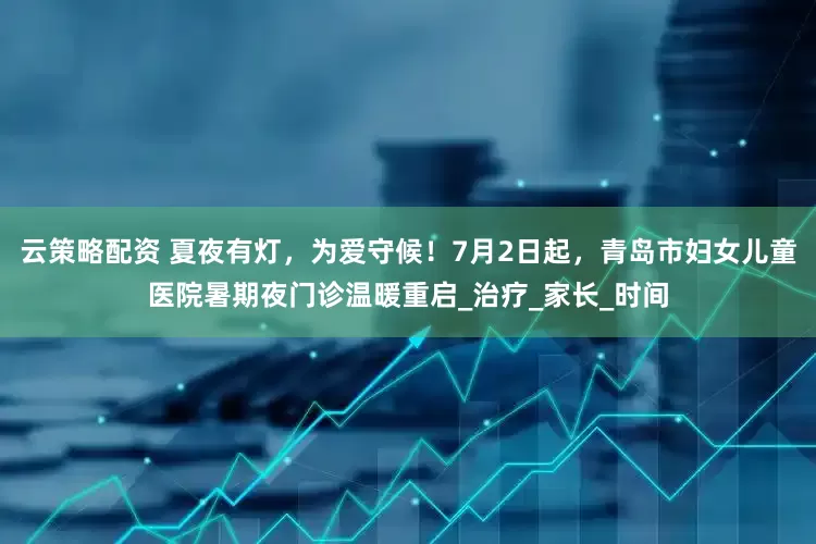 云策略配资 夏夜有灯，为爱守候！7月2日起，青岛市妇女儿童医院暑期夜门诊温暖重启_治疗_家长_时间