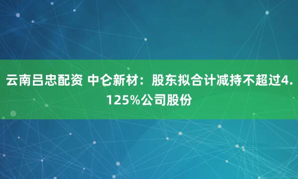 云南吕忠配资 中仑新材：股东拟合计减持不超过4.125%公司股份