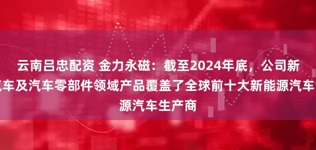 云南吕忠配资 金力永磁：截至2024年底，公司新能源汽车及汽车零部件领域产品覆盖了全球前十大新能源汽车生产商