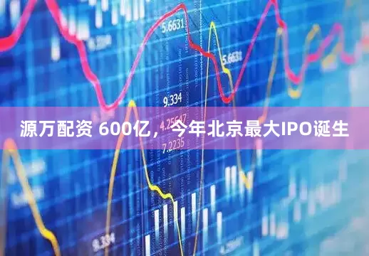 源万配资 600亿，今年北京最大IPO诞生