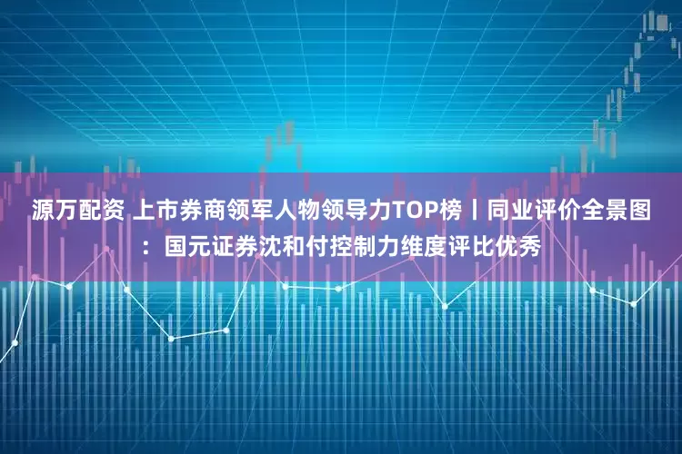 源万配资 上市券商领军人物领导力TOP榜丨同业评价全景图：国元证券沈和付控制力维度评比优秀
