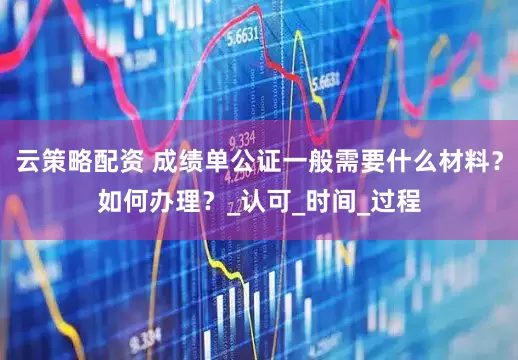 云策略配资 成绩单公证一般需要什么材料？如何办理？_认可_时间_过程
