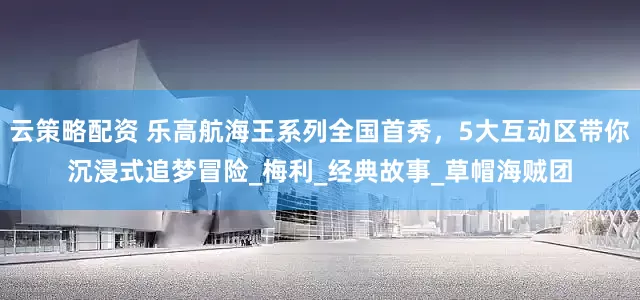 云策略配资 乐高航海王系列全国首秀，5大互动区带你沉浸式追梦冒险_梅利_经典故事_草帽海贼团