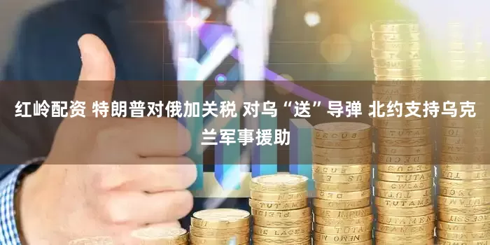 红岭配资 特朗普对俄加关税 对乌“送”导弹 北约支持乌克兰军事援助