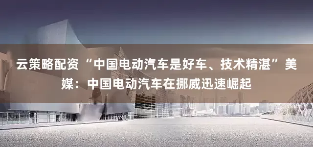 云策略配资 “中国电动汽车是好车、技术精湛” 美媒：中国电动汽车在挪威迅速崛起