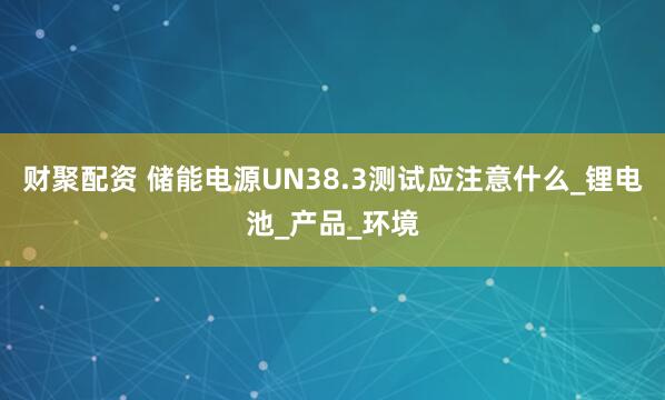 财聚配资 储能电源UN38.3测试应注意什么_锂电池_产品_环境