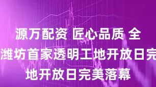 源万配资 匠心品质 全城共鉴|潍坊首家透明工地开放日完美落幕