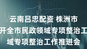 云南吕忠配资 株洲市民政局召开全市民政领域专项整治工作推进会