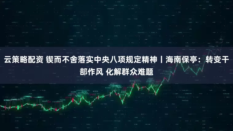 云策略配资 锲而不舍落实中央八项规定精神丨海南保亭：转变干部作风 化解群众难题