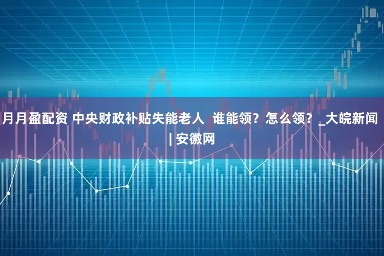 月月盈配资 中央财政补贴失能老人  谁能领？怎么领？_大皖新闻 | 安徽网