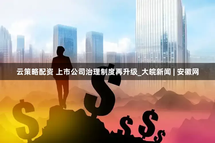 云策略配资 上市公司治理制度再升级_大皖新闻 | 安徽网