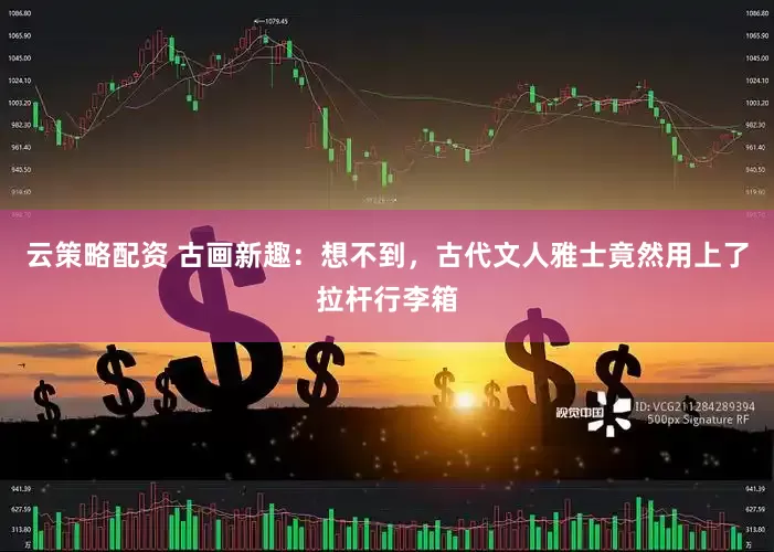云策略配资 古画新趣：想不到，古代文人雅士竟然用上了拉杆行李箱
