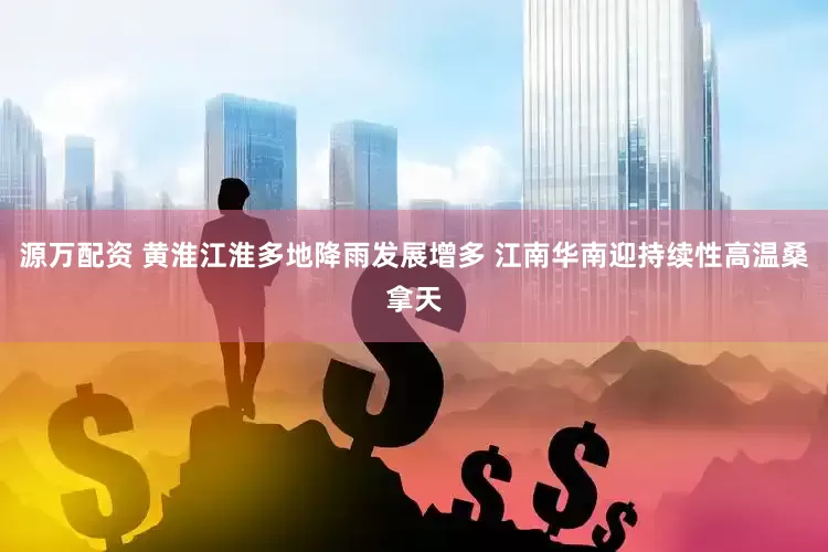 源万配资 黄淮江淮多地降雨发展增多 江南华南迎持续性高温桑拿天