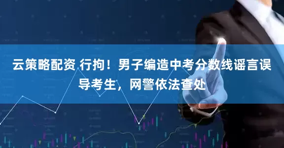 云策略配资 行拘！男子编造中考分数线谣言误导考生，网警依法查处