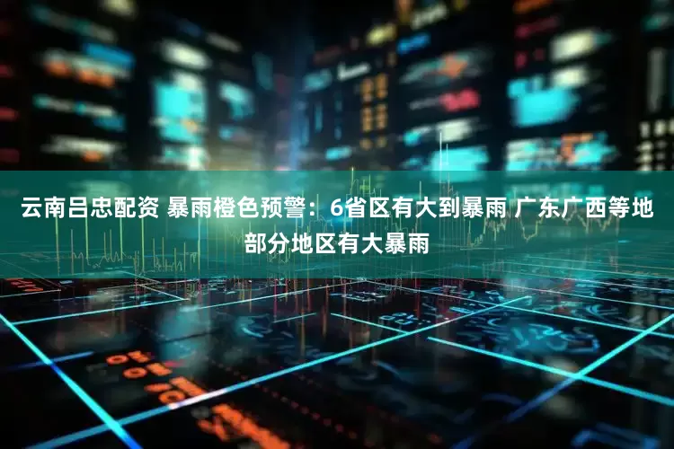 云南吕忠配资 暴雨橙色预警：6省区有大到暴雨 广东广西等地部分地区有大暴雨