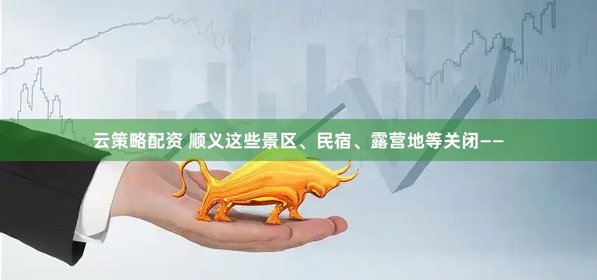 云策略配资 顺义这些景区、民宿、露营地等关闭——
