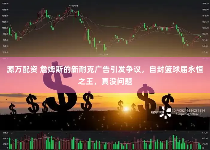 源万配资 詹姆斯的新耐克广告引发争议，自封篮球届永恒之王，真没问题