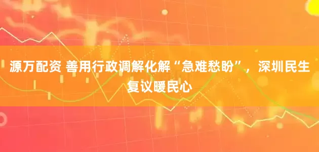 源万配资 善用行政调解化解“急难愁盼”，深圳民生复议暖民心