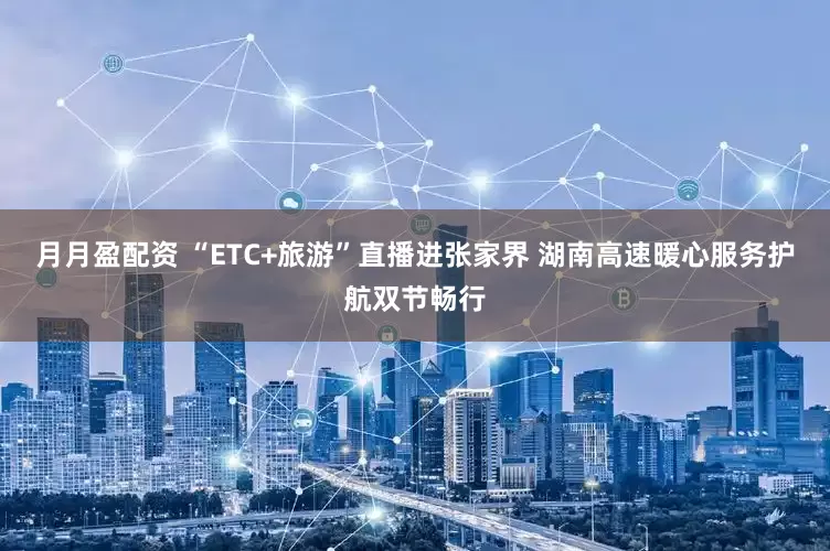 月月盈配资 “ETC+旅游”直播进张家界 湖南高速暖心服务护航双节畅行