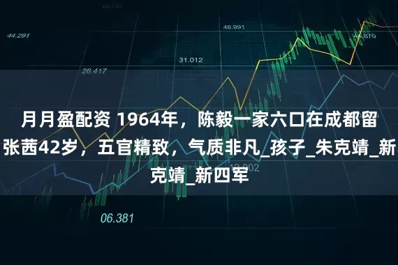 月月盈配资 1964年,陈毅一家六口在成都留影,张茜42岁,五官精致,气质非凡_孩子_朱克靖_新四军
