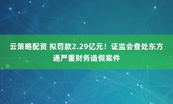 云策略配资 拟罚款2.29亿元！证监会查处东方通严重财务造假案件