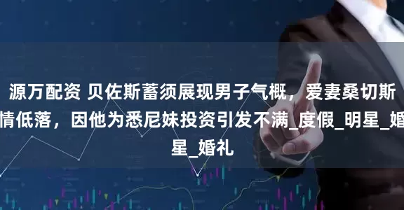 源万配资 贝佐斯蓄须展现男子气概，爱妻桑切斯心情低落，因他为悉尼妹投资引发不满_度假_明星_婚礼