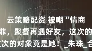 云策略配资 被嘲“情商低”的刘亦菲，聚餐再遇好友，这次的对象竟是她！_朱珠_合作_媒体