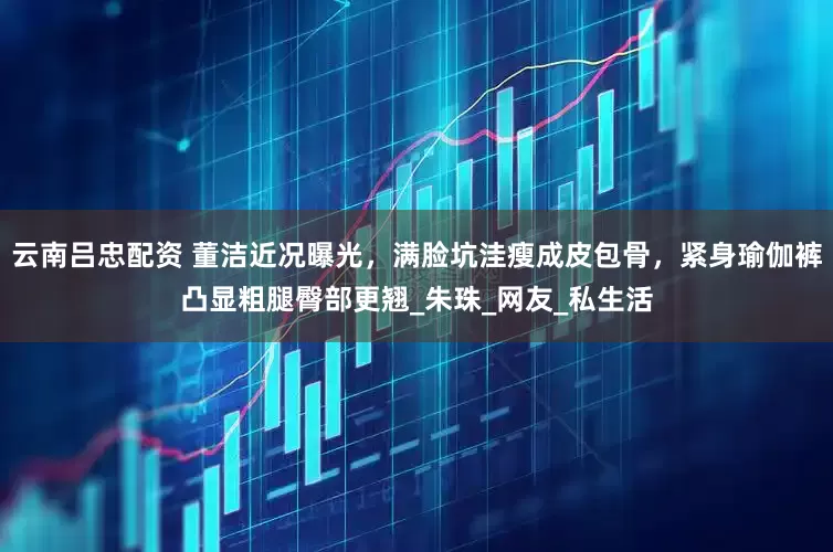 云南吕忠配资 董洁近况曝光，满脸坑洼瘦成皮包骨，紧身瑜伽裤凸显粗腿臀部更翘_朱珠_网友_私生活