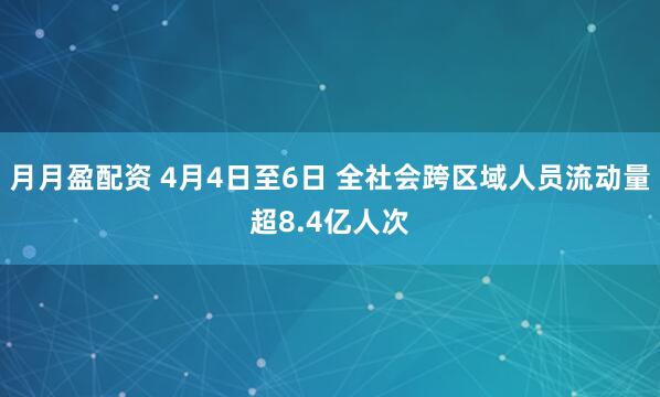 月月盈配资 4月4日至6日 全社会跨区域人员流动量超8.4亿人次