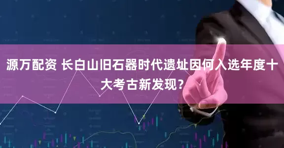 源万配资 长白山旧石器时代遗址因何入选年度十大考古新发现？