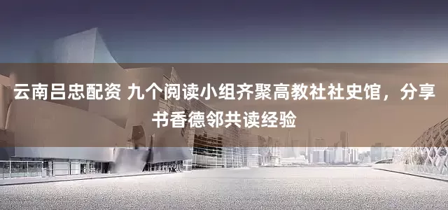 云南吕忠配资 九个阅读小组齐聚高教社社史馆，分享书香德邻共读经验