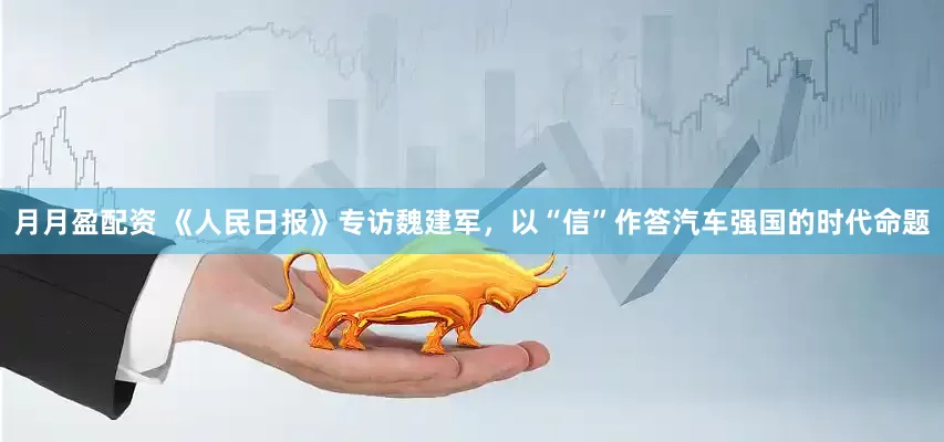 月月盈配资 《人民日报》专访魏建军,以“信”作答汽车强国的时代命题