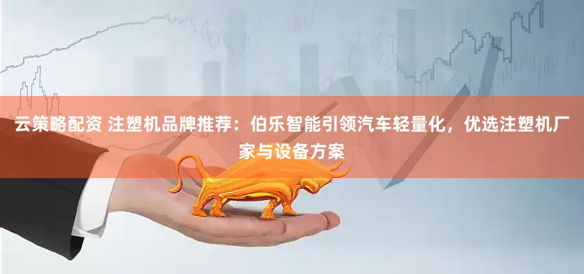 云策略配资 注塑机品牌推荐:伯乐智能引领汽车轻量化,优选注塑机厂家与设备方案