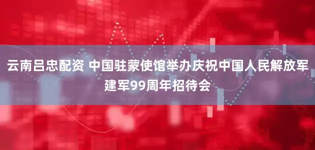 云南吕忠配资 中国驻蒙使馆举办庆祝中国人民解放军建军99周年招待会