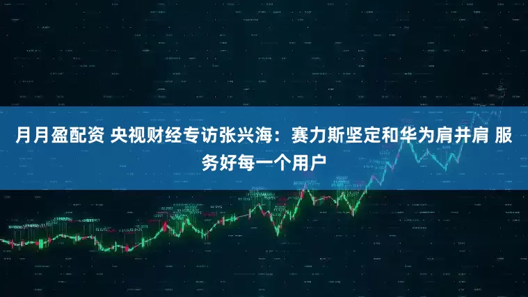 月月盈配资 央视财经专访张兴海：赛力斯坚定和华为肩并肩 服务好每一个用户