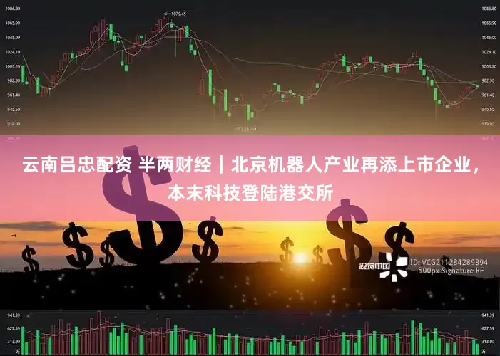 云南吕忠配资 半两财经｜北京机器人产业再添上市企业，本末科技登陆港交所